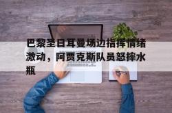 巴黎圣日耳曼场边指挥情绪激动，阿贾克斯队员怒摔水瓶的简单介绍