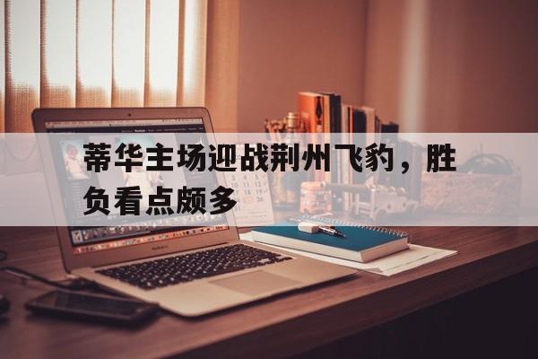 蒂华主场迎战荆州飞豹，胜负看点颇多